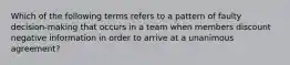 Which of the following terms refers to a pattern of faulty decision-making that occurs in a team when members discount negative information in order to arrive at a unanimous agreement?