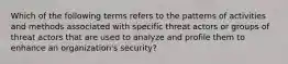 Which of the following terms refers to the patterns of activities and methods associated with specific threat actors or groups of threat actors that are used to analyze and profile them to enhance an organization's security?