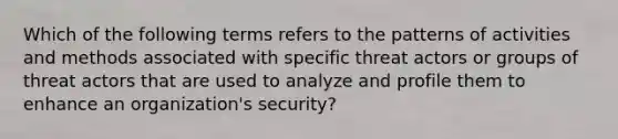 Which of the following terms refers to the patterns of activities and methods associated with specific threat actors or groups of threat actors that are used to analyze and profile them to enhance an organization's security?