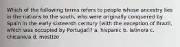 Which of the following terms refers to people whose ancestry lies in the nations to the south, who were originally conquered by Spain in the early sixteenth century (with the exception of Brazil, which was occupied by Portugal)? a. hispanic b. latino/a c. chicano/a d. mestizo