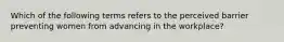 Which of the following terms refers to the perceived barrier preventing women from advancing in the workplace?