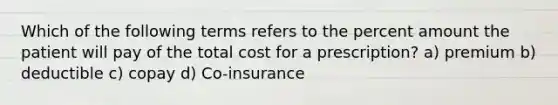 Which of the following terms refers to the percent amount the patient will pay of the total cost for a prescription? a) premium b) deductible c) copay d) Co-insurance