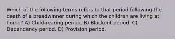 Which of the following terms refers to that period following the death of a breadwinner during which the children are living at home? A) Child-rearing period. B) Blackout period. C) Dependency period. D) Provision period.