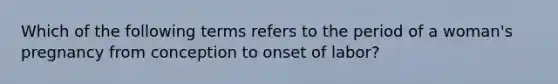 Which of the following terms refers to the period of a woman's pregnancy from conception to onset of labor?