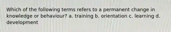 Which of the following terms refers to a permanent change in knowledge or behaviour? a. training b. orientation c. learning d. development