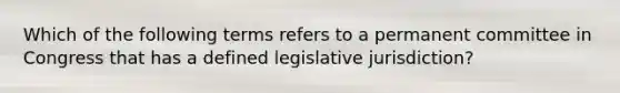 Which of the following terms refers to a permanent committee in Congress that has a defined legislative jurisdiction?