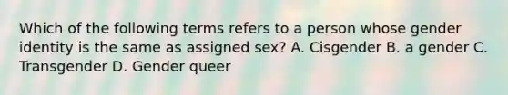 Which of the following terms refers to a person whose gender identity is the same as assigned sex? A. Cisgender B. a gender C. Transgender D. Gender queer