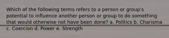 Which of the following terms refers to a person or group's potential to influence another person or group to do something that would otherwise not have been done? a. Politics b. Charisma c. Coercion d. Power e. Strength