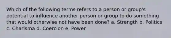 Which of the following terms refers to a person or group's potential to influence another person or group to do something that would otherwise not have been done? a. Strength b. Politics c. Charisma d. Coercion e. Power