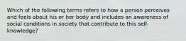 Which of the following terms refers to how a person perceives and feels about his or her body and includes an awareness of social conditions in society that contribute to this self-knowledge?