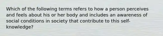 Which of the following terms refers to how a person perceives and feels about his or her body and includes an awareness of social conditions in society that contribute to this self-knowledge?