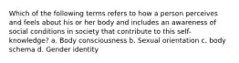 Which of the following terms refers to how a person perceives and feels about his or her body and includes an awareness of social conditions in society that contribute to this self-knowledge? a. Body consciousness b. Sexual orientation c. body schema d. Gender identity