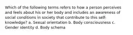 Which of the following terms refers to how a person perceives and feels about his or her body and includes an awareness of social conditions in society that contribute to this self-knowledge? a. Sexual orientation b. Body consciousness c. Gender identity d. Body schema