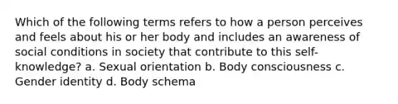 Which of the following terms refers to how a person perceives and feels about his or her body and includes an awareness of social conditions in society that contribute to this self-knowledge? a. Sexual orientation b. Body consciousness c. Gender identity d. Body schema