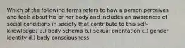 Which of the following terms refers to how a person perceives and feels about his or her body and includes an awareness of social conditions in society that contribute to this self-knowledge? a.) body schema b.) sexual orientation c.) gender identity d.) body consciousness