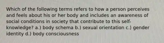 Which of the following terms refers to how a person perceives and feels about his or her body and includes an awareness of social conditions in society that contribute to this self-knowledge? a.) body schema b.) sexual orientation c.) gender identity d.) body consciousness