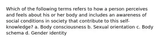 Which of the following terms refers to how a person perceives and feels about his or her body and includes an awareness of social conditions in society that contribute to this self-knowledge? a. Body consciousness b. Sexual orientation c. Body schema d. Gender identity