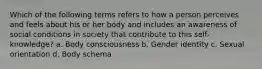 Which of the following terms refers to how a person perceives and feels about his or her body and includes an awareness of social conditions in society that contribute to this self-knowledge? a. Body consciousness b. Gender identity c. Sexual orientation d. Body schema