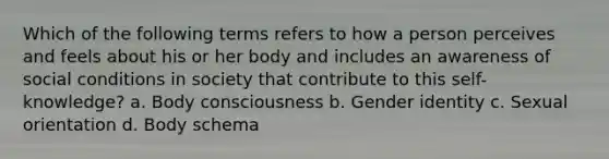 Which of the following terms refers to how a person perceives and feels about his or her body and includes an awareness of social conditions in society that contribute to this self-knowledge? a. Body consciousness b. Gender identity c. Sexual orientation d. Body schema