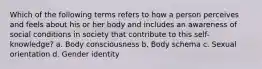 Which of the following terms refers to how a person perceives and feels about his or her body and includes an awareness of social conditions in society that contribute to this self-knowledge? a. Body consciousness b. Body schema c. Sexual orientation d. Gender identity