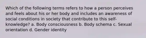 Which of the following terms refers to how a person perceives and feels about his or her body and includes an awareness of social conditions in society that contribute to this self-knowledge? a. Body consciousness b. Body schema c. Sexual orientation d. Gender identity