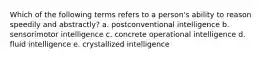 Which of the following terms refers to a person's ability to reason speedily and abstractly? a. postconventional intelligence b. sensorimotor intelligence c. concrete operational intelligence d. fluid intelligence e. crystallized intelligence