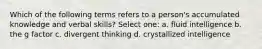 Which of the following terms refers to a person's accumulated knowledge and verbal skills? Select one: a. fluid intelligence b. the g factor c. divergent thinking d. crystallized intelligence