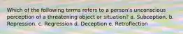 Which of the following terms refers to a person's unconscious perception of a threatening object or situation? a. Subception. b. Repression. c. Regression d. Deception e. Retroflection