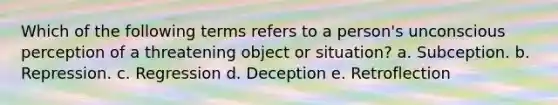 Which of the following terms refers to a person's unconscious perception of a threatening object or situation? a. Subception. b. Repression. c. Regression d. Deception e. Retroflection