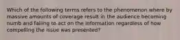 Which of the following terms refers to the phenomenon where by massive amounts of coverage result in the audience becoming numb and failing to act on the information regardless of how compelling the issue was presented?