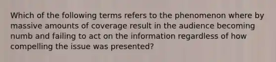 Which of the following terms refers to the phenomenon where by massive amounts of coverage result in the audience becoming numb and failing to act on the information regardless of how compelling the issue was presented?