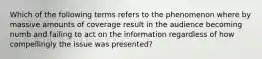 Which of the following terms refers to the phenomenon where by massive amounts of coverage result in the audience becoming numb and failing to act on the information regardless of how compellingly the issue was presented?