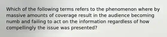 Which of the following terms refers to the phenomenon where by massive amounts of coverage result in the audience becoming numb and failing to act on the information regardless of how compellingly the issue was presented?