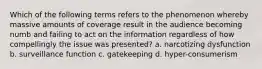 Which of the following terms refers to the phenomenon whereby massive amounts of coverage result in the audience becoming numb and failing to act on the information regardless of how compellingly the issue was presented? a. narcotizing dysfunction b. surveillance function c. gatekeeping d. hyper-consumerism