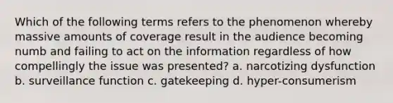 Which of the following terms refers to the phenomenon whereby massive amounts of coverage result in the audience becoming numb and failing to act on the information regardless of how compellingly the issue was presented? a. narcotizing dysfunction b. surveillance function c. gatekeeping d. hyper-consumerism