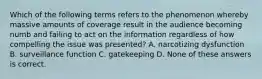 Which of the following terms refers to the phenomenon whereby massive amounts of coverage result in the audience becoming numb and failing to act on the information regardless of how compelling the issue was presented? A. narcotizing dysfunction B. surveillance function C. gatekeeping D. None of these answers is correct.