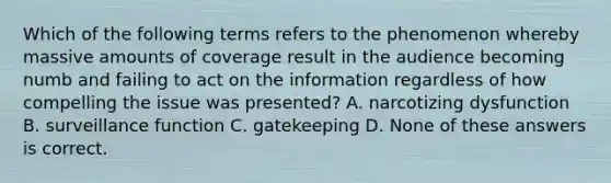 Which of the following terms refers to the phenomenon whereby massive amounts of coverage result in the audience becoming numb and failing to act on the information regardless of how compelling the issue was presented? A. narcotizing dysfunction B. surveillance function C. gatekeeping D. None of these answers is correct.