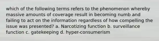 which of the following terms refers to the phenomenon whereby massive amounts of coverage result in becoming numb and failing to act on the information regardless of how compelling the issue was presented? a. Narcotizing function b. surveillance function c. gatekeeping d. hyper-consumerism