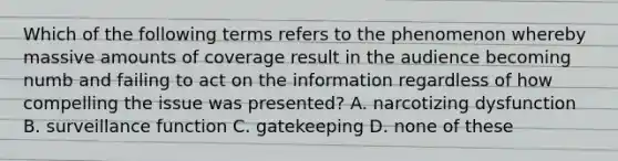 Which of the following terms refers to the phenomenon whereby massive amounts of coverage result in the audience becoming numb and failing to act on the information regardless of how compelling the issue was presented? A. narcotizing dysfunction B. surveillance function C. gatekeeping D. none of these