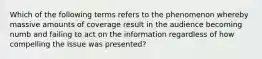 Which of the following terms refers to the phenomenon whereby massive amounts of coverage result in the audience becoming numb and failing to act on the information regardless of how compelling the issue was presented?