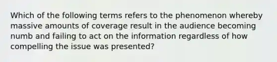 Which of the following terms refers to the phenomenon whereby massive amounts of coverage result in the audience becoming numb and failing to act on the information regardless of how compelling the issue was presented?