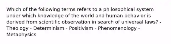 Which of the following terms refers to a philosophical system under which knowledge of the world and human behavior is derived from scientific observation in search of universal laws? - Theology - Determinism - Positivism - Phenomenology - Metaphysics