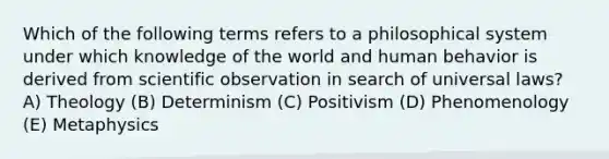 Which of the following terms refers to a philosophical system under which knowledge of the world and human behavior is derived from scientific observation in search of universal laws? A) Theology (B) Determinism (C) Positivism (D) Phenomenology (E) Metaphysics