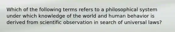 Which of the following terms refers to a philosophical system under which knowledge of the world and human behavior is derived from scientific observation in search of universal laws?