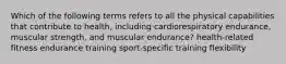 Which of the following terms refers to all the physical capabilities that contribute to health, including cardiorespiratory endurance, muscular strength, and muscular endurance? health-related fitness endurance training sport-specific training flexibility