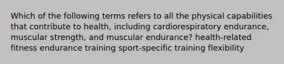 Which of the following terms refers to all the physical capabilities that contribute to health, including cardiorespiratory endurance, muscular strength, and muscular endurance? health-related fitness endurance training sport-specific training flexibility