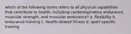 which of the following terms refers to all physical capabilities that contribute to health, including cardiorespiratory endurance, muscular strength, and muscular endurance? a. flexibility b. endurance training c. health-related fitness d. sport-specific training