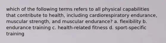 which of the following terms refers to all physical capabilities that contribute to health, including cardiorespiratory endurance, muscular strength, and muscular endurance? a. flexibility b. endurance training c. health-related fitness d. sport-specific training