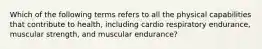 Which of the following terms refers to all the physical capabilities that contribute to health, including cardio respiratory endurance, muscular strength, and muscular endurance?