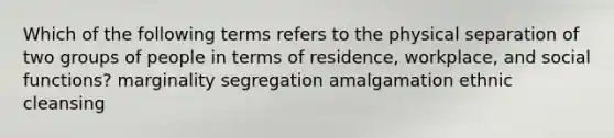 Which of the following terms refers to the physical separation of two groups of people in terms of residence, workplace, and social functions? marginality segregation amalgamation ethnic cleansing